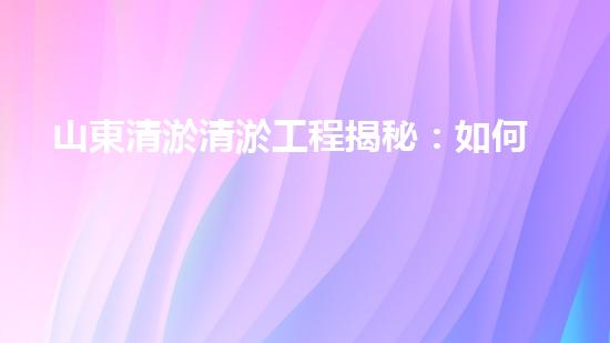 山東清淤清淤工程揭秘：如何有效提升水體質(zhì)量和環(huán)境保護(hù)的終極策略？